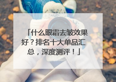 什么眼霜去皱效果好？排名十大单品汇总，深度测评！