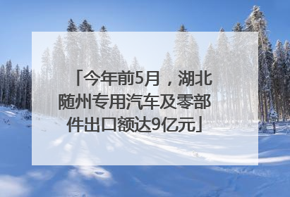 今年前5月，湖北随州专用汽车及零部件出口额达9亿元