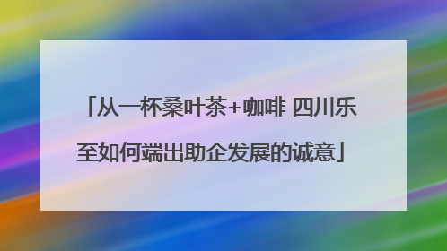 从一杯桑叶茶+咖啡 四川乐至如何端出助企发展的诚意