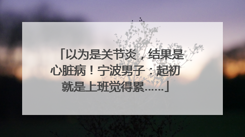 以为是关节炎，结果是心脏病！宁波男子：起初就是上班觉得累……