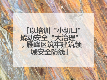 以培训“小切口”撬动安全“大治理”，雁峰区筑牢建筑领域安全防线