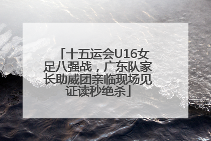 十五运会U16女足八强战，广东队家长助威团亲临现场见证读秒绝杀