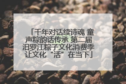 千年对话续诗魂 童声粽韵话传承 第二届汨罗江粽子文化消费季让文化“活”在当下