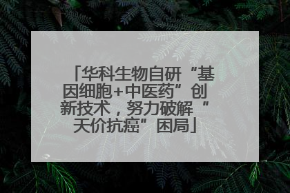 华科生物自研“基因细胞+中医药”创新技术，努力破解“天价抗癌”困局