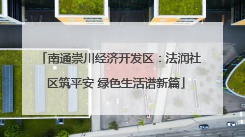 南通崇川经济开发区：法润社区筑平安 绿色生活谱新篇