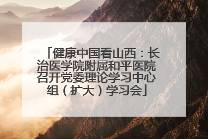 健康中国看山西：长治医学院附属和平医院召开党委理论学习中心组（扩大）学习会