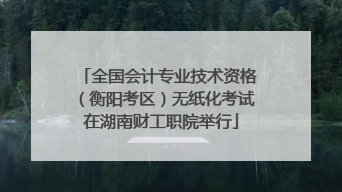 全国会计专业技术资格（衡阳考区）无纸化考试在湖南财工职院举行