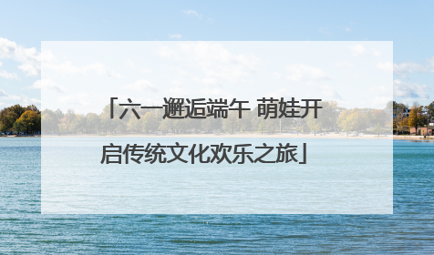 六一邂逅端午 萌娃开启传统文化欢乐之旅