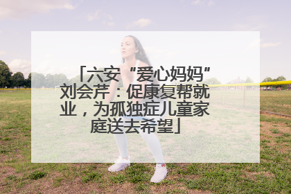 六安“爱心妈妈”刘会芹：促康复帮就业，为孤独症儿童家庭送去希望