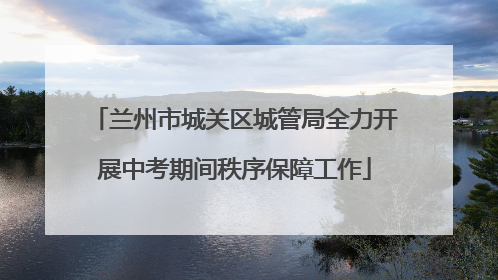 兰州市城关区城管局全力开展中考期间秩序保障工作