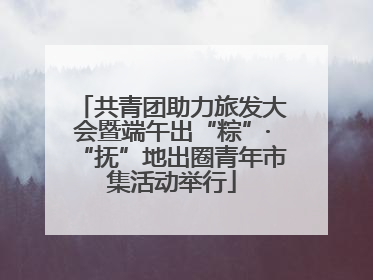共青团助力旅发大会暨端午出“粽”·“抚”地出圈青年市集活动举行