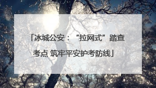 冰城公安：“拉网式”踏查考点 筑牢平安护考防线