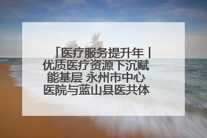 医疗服务提升年丨优质医疗资源下沉赋能基层 永州市中心医院与蓝山县医共体总院共筑健康屏障