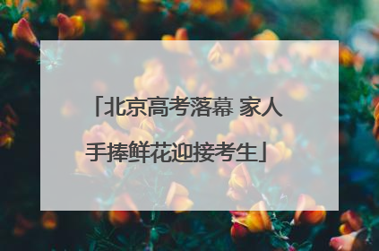 北京高考落幕 家人手捧鲜花迎接考生