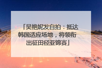 吴艳妮发自拍：抵达韩国适应场地，将领衔出征田径亚锦赛