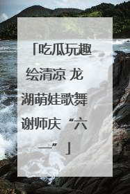 吃瓜玩趣绘清凉 龙湖萌娃歌舞谢师庆“六一”