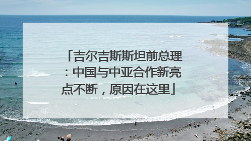 吉尔吉斯斯坦前总理：中国与中亚合作新亮点不断，原因在这里
