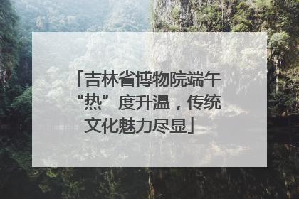 吉林省博物院端午“热”度升温，传统文化魅力尽显