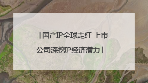 国产IP全球走红 上市公司深挖IP经济潜力