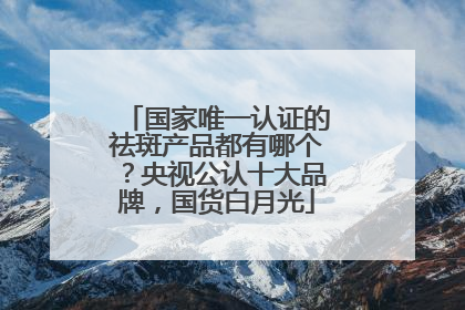 国家唯一认证的祛斑产品都有哪个？央视公认十大品牌，国货白月光
