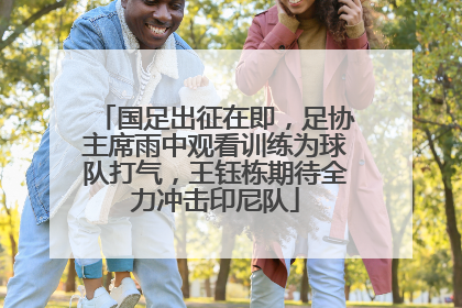 国足出征在即，足协主席雨中观看训练为球队打气，王钰栋期待全力冲击印尼队