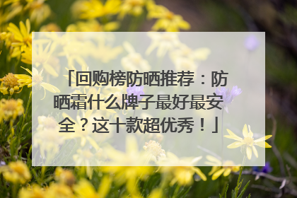 回购榜防晒推荐：防晒霜什么牌子最好最安全？这十款超优秀！