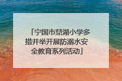 宁国市鼎湖小学多措并举开展防溺水安全教育系列活动