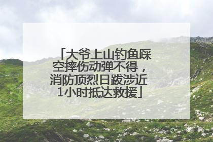 大爷上山钓鱼踩空摔伤动弹不得，消防顶烈日跋涉近1小时抵达救援
