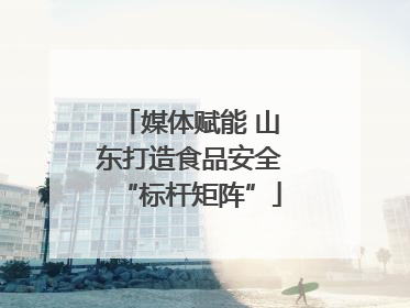 媒体赋能 山东打造食品安全“标杆矩阵”