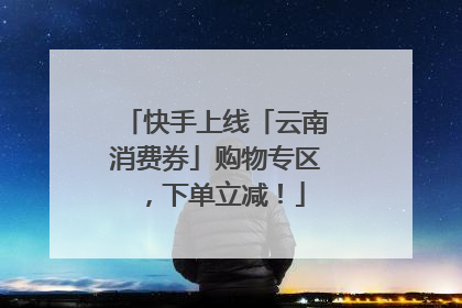 快手上线「云南消费券」购物专区，下单立减！