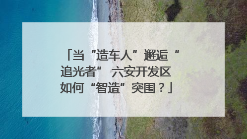 当“造车人”邂逅“追光者” 六安开发区如何“智造”突围？