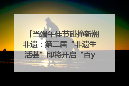 当端午佳节碰撞新潮非遗：第二届“非遗生活荟”即将开启“百young”新章
