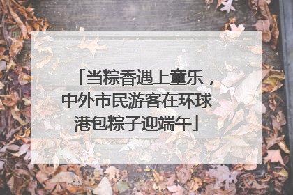 当粽香遇上童乐，中外市民游客在环球港包粽子迎端午