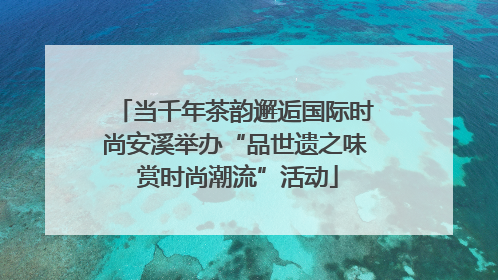 当千年茶韵邂逅国际时尚安溪举办“品世遗之味 赏时尚潮流”活动
