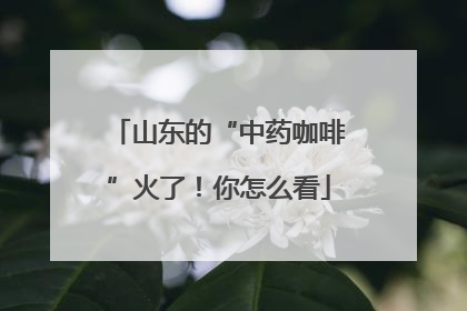 山东的“中药咖啡”火了！你怎么看