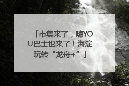 市集来了，嗨YOU巴士也来了！海淀玩转“龙舟+”
