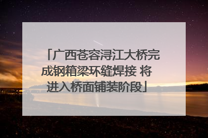广西苍容浔江大桥完成钢箱梁环缝焊接 将进入桥面铺装阶段