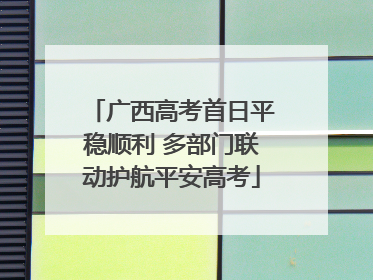 广西高考首日平稳顺利 多部门联动护航平安高考