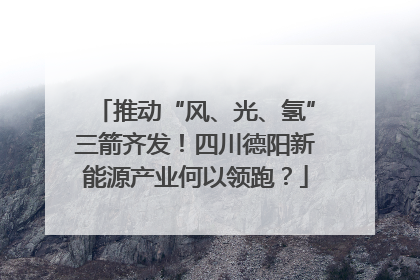 推动“风、光、氢”三箭齐发！四川德阳新能源产业何以领跑？