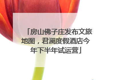 房山佛子庄发布文旅地图，君澜度假酒店今年下半年试运营