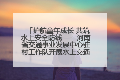 护航童年成长 共筑水上安全防线——河南省交通事业发展中心驻村工作队开展水上交通安全知识进校园活动