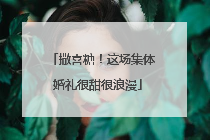 撒喜糖！这场集体婚礼很甜很浪漫