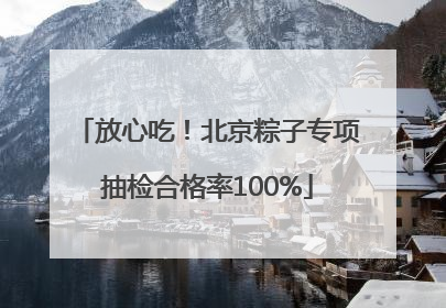 放心吃！北京粽子专项抽检合格率100%