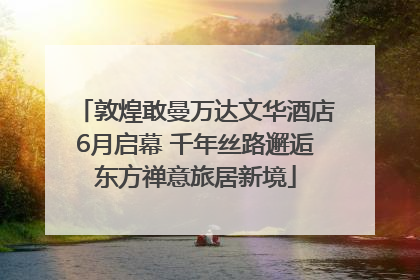 敦煌敢曼万达文华酒店6月启幕 千年丝路邂逅东方禅意旅居新境