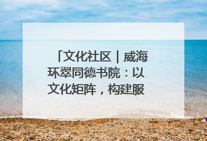文化社区｜威海环翠同德书院：以文化矩阵，构建服务群众新场景