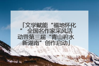 文学赋能“福地怀化” 全国名作家采风活动暨第三届“青山碧水新湖南”创作启动