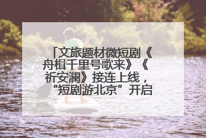 文旅题材微短剧《舟楫千里号歌来》《祈安澜》接连上线，“短剧游北京”开启大运河文化之旅