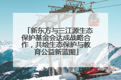 新东方与三江源生态保护基金会达成战略合作，共绘生态保护与教育公益新蓝图