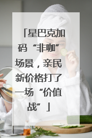 星巴克加码“非咖”场景，亲民新价格打了一场“价值战”
