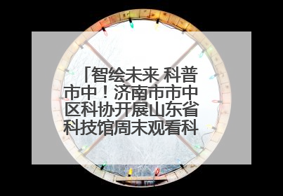智绘未来 科普市中！济南市市中区科协开展山东省科技馆周末观看科普剧及体验活动